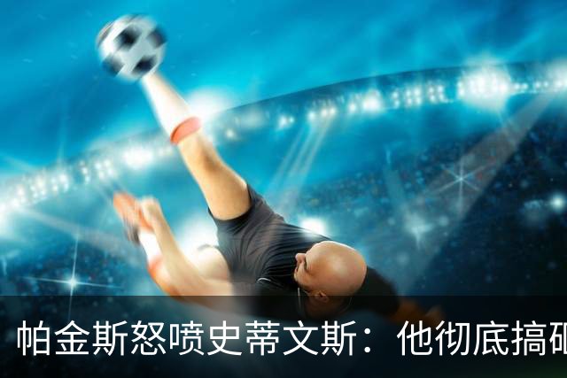 帕金斯怒喷史蒂文斯：他彻底搞砸了 从字母这件事开始就全盘皆输