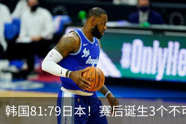 韩国81:79日本！赛后诞生3个不可思议，中国男篮惊险中国台北太冤